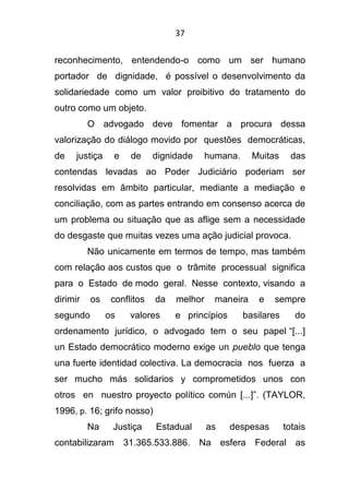 37
reconhecimento, entendendo-o como um ser humano
portador de dignidade, é possível o desenvolvimento da
solidariedade como um valor proibitivo do tratamento do
outro como um objeto.
O advogado deve fomentar a procura dessa
valorização do diálogo movido por questões democráticas,
de justiça e de dignidade humana. Muitas das
contendas levadas ao Poder Judiciário poderiam ser
resolvidas em âmbito particular, mediante a mediação e
conciliação, com as partes entrando em consenso acerca de
um problema ou situação que as aflige sem a necessidade
do desgaste que muitas vezes uma ação judicial provoca.
Não unicamente em termos de tempo, mas também
com relação aos custos que o trâmite processual significa
para o Estado de modo geral. Nesse contexto, visando a
dirimir os conflitos da melhor maneira e sempre
segundo os valores e princípios basilares do
ordenamento jurídico, o advogado tem o seu papel “[...]
un Estado democrático moderno exige un pueblo que tenga
una fuerte identidad colectiva. La democracia nos fuerza a
ser mucho más solidarios y comprometidos unos con
otros en nuestro proyecto político común [...]”. (TAYLOR,
1996, p. 16; grifo nosso)
Na Justiça Estadual as despesas totais
contabilizaram 31.365.533.886. Na esfera Federal as
 