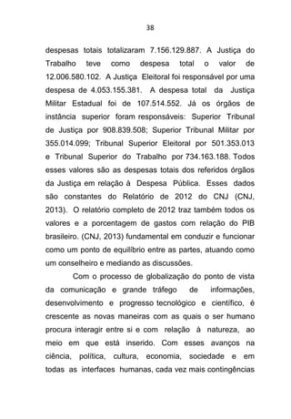 38
despesas totais totalizaram 7.156.129.887. A Justiça do
Trabalho teve como despesa total o valor de
12.006.580.102. A Justiça Eleitoral foi responsável por uma
despesa de 4.053.155.381. A despesa total da Justiça
Militar Estadual foi de 107.514.552. Já os órgãos de
instância superior foram responsáveis: Superior Tribunal
de Justiça por 908.839.508; Superior Tribunal Militar por
355.014.099; Tribunal Superior Eleitoral por 501.353.013
e Tribunal Superior do Trabalho por 734.163.188. Todos
esses valores são as despesas totais dos referidos órgãos
da Justiça em relação à Despesa Pública. Esses dados
são constantes do Relatório de 2012 do CNJ (CNJ,
2013). O relatório completo de 2012 traz também todos os
valores e a porcentagem de gastos com relação do PIB
brasileiro. (CNJ, 2013) fundamental em conduzir e funcionar
como um ponto de equilíbrio entre as partes, atuando como
um conselheiro e mediando as discussões.
Com o processo de globalização do ponto de vista
da comunicação e grande tráfego de informações,
desenvolvimento e progresso tecnológico e científico, é
crescente as novas maneiras com as quais o ser humano
procura interagir entre si e com relação à natureza, ao
meio em que está inserido. Com esses avanços na
ciência, política, cultura, economia, sociedade e em
todas as interfaces humanas, cada vez mais contingências
 