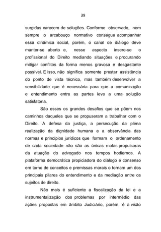 39
surgidas carecem de soluções. Conforme observado, nem
sempre o arcabouço normativo consegue acompanhar
essa dinâmica social, porém, o canal de diálogo deve
manter-se aberto e, nesse aspecto insere-se o
profissional do Direito mediando situações e procurando
mitigar conflitos da forma menos gravosa e desgastante
possível. E isso, não significa somente prestar assistência
do ponto de vista técnico, mas também desenvolver a
sensibilidade que é necessária para que a comunicação
e entendimento entre as partes leve a uma solução
satisfatória.
São esses os grandes desafios que se põem nos
caminhos daqueles que se propuseram a trabalhar com o
Direito. A defesa da justiça, a persecução da plena
realização da dignidade humana e a observância das
normas e princípios jurídicos que formam o ordenamento
de cada sociedade não são as únicas molas propulsoras
da atuação do advogado nos tempos hodiernos. A
plataforma democrática propiciadora do diálogo e consenso
em torno de conceitos e premissas morais o tornam um dos
principais pilares do entendimento e da mediação entre os
sujeitos de direito.
Não mais é suficiente a fiscalização da lei e a
instrumentalização dos problemas por intermédio das
ações propostas em âmbito Judiciário, porém, é a visão
 