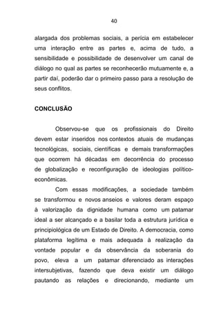 40
alargada dos problemas sociais, a perícia em estabelecer
uma interação entre as partes e, acima de tudo, a
sensibilidade e possibilidade de desenvolver um canal de
diálogo no qual as partes se reconhecerão mutuamente e, a
partir daí, poderão dar o primeiro passo para a resolução de
seus conflitos.
CONCLUSÃO
Observou-se que os profissionais do Direito
devem estar inseridos nos contextos atuais de mudanças
tecnológicas, sociais, científicas e demais transformações
que ocorrem há décadas em decorrência do processo
de globalização e reconfiguração de ideologias político-
econômicas.
Com essas modificações, a sociedade também
se transformou e novos anseios e valores deram espaço
à valorização da dignidade humana como um patamar
ideal a ser alcançado e a basilar toda a estrutura jurídica e
principiológica de um Estado de Direito. A democracia, como
plataforma legítima e mais adequada à realização da
vontade popular e da observância da soberania do
povo, eleva a um patamar diferenciado as interações
intersubjetivas, fazendo que deva existir um diálogo
pautando as relações e direcionando, mediante um
 