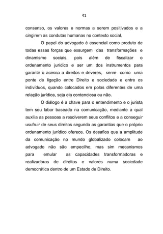 41
consenso, os valores e normas a serem positivados e a
cingirem as condutas humanas no contexto social.
O papel do advogado é essencial como produto de
todas essas forças que exsurgem das transformações e
dinamismo sociais, pois além de fiscalizar o
ordenamento jurídico e ser um dos instrumentos para
garantir o acesso a direitos e deveres, serve como uma
ponte de ligação entre Direito e sociedade e entre os
indivíduos, quando colocados em polos diferentes de uma
relação jurídica, seja ela contenciosa ou não.
O diálogo é a chave para o entendimento e o jurista
tem seu labor baseado na comunicação, mediante a qual
auxilia as pessoas a resolverem seus conflitos e a conseguir
usufruir de seus direitos segundo as garantias que o próprio
ordenamento jurídico oferece. Os desafios que a amplitude
da comunicação no mundo globalizado colocam ao
advogado não são empecilho, mas sim mecanismos
para emular as capacidades transformadoras e
realizadoras de direitos e valores numa sociedade
democrática dentro de um Estado de Direito.
 