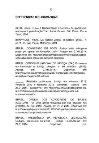 42
REFERÊNCIAS BIBLIOGRÁFICAS
BECK, Ulrich. O que é Globalizacão? Equívocos do globalismo:
respostas à globalização.Trad. André Carone. São Paulo: Paz e
Terra, 1999.
BONAVIDES, Paulo. Do Estado Liberal ao Estado Social. 7.
ed. 2. tir. São Paulo: Malheiros, 2004.
BRASIL. CONGRESSO EM FOCO. Justiça solta advogado
preso por opinar no Facebook. 2014. Acesso em 27.01.2014.
Disponível em: http://congressoemfoco.uol.com.br/noticias/justica-
solta-advogado-preso-por-opinarno-facebook/
BRASIL. CONSELHO NACIONAL DE JUSTIÇA (CNJ). Processos
em tramitação na Justiça chegam a 90 milhões. (2012).
Acesso em: 27.01.2014. Disponível em:
http://www.cnj.jus.br/noticias/cnj/21871:processos-em-tramitacao-
na-justica-chegama-90-milhoes
______. Relatórios publicados. Justiça em números 2012.
Relatório 2012 e Relatório 2012 completo. Acesso em:
27.01.2014. Disponível em: http://www.cnj.jus.br/programas-de-
a-a-z/eficiencia-modernizacao-etransparencia/pj-justica-em-
numeros/relatorios
BRASIL. ORDEM DOS ADVOGADOS DO BRASIL
(OAB).OAB– RJ. OAB ganha relevância por sua atuação nos
protestos de rua. 2013. Acesso em 26.01.2014. Disponível em:
http://www.oabrj.org.br/noticia/81599-OAB-ganha-relevancia-por-
suaatuacao-nos-protestos-de-rua
BRASIL. PRESIDÊNCIA DA REPÚBLICA. LEGISLAÇÃO.
Códigos. Decreto-lei no 2.848 - Código Penal.Acesso em:
27.01.2014. Disponível em:
 