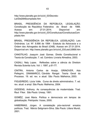 43
http://www.planalto.gov.br/ccivil_03/Decreto-
Lei/Del2848compilado.htm
BRASIL. PRESIDÊNCIA DA REPÚBLICA. LEGISLAÇÃO.
Constituição da República Federativa do Brasil de 1988.
Acesso em: 27.01.2014. Disponível em:
http://www.planalto.gov.br/ccivil_03/Constituicao/ConstituicaoCom
pilado.htm
BRASIL. PRESIDÊNCIA DA REPÚBLICA. LEGISLAÇÃO. Leis
Ordinárias. Lei. Nº. 8.906 de 1994 - Estatuto da Advocacia e a
Ordem dos Advogados do Brasil (OAB). Acesso em 27.01.2014.
Disponível em: http://www.planalto.gov.br/ccivil_03/Leis/L8906.htm
CANOTILHO, Joaquim José Gomes. Direito Constitucional e
Teoria da Constituição. 7. ed. Coimbra: Livraria Almedina, 2003.
CASALI, Nely Lopes. Reflexões sobre a ciência do Direitoin
Revista Scientia Iuris. Vol. I. 1997, p.61-77.
CINTRA, Antonio Carlos de Araújo, GRINOVER, Ada
Pellegrini, DINAMARCO, Cândido Rangel. Teoria Geral do
Processo. 19. ed. rev. e atual. São Paulo: Malheiros, 2003.
FIGUEIREDO, Lúcia Valle. Curso de direito administrativo. 7. ed.
rev. atual. e ampl. São Paulo: Malheiros, 2004.
GIDDENS, Anthony. As consequências da modernidade. Trad.
Raul Fiker. São Paulo: Unesp, 1991.
GOMÉZ, José Maria. Política e democracia em tempos de
globalização. Petrópolis: Vozes, 2000.
HABERMAS, Jürgen. A constelação pós-nacional: ensaios
políticos. Trad. Márcio Seligmann-Silva. São Paulo: Littera Mundi,
2001.
 