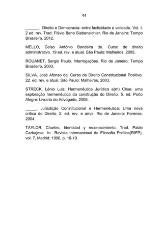 44
______. Direito e Democracia: entre facticidade e validade. Vol. I.
2 ed. rev. Trad. Flávio Beno Siebeneichler. Rio de Janeiro: Tempo
Brasileiro, 2012.
MELLO, Celso Antônio Bandeira de. Curso de direito
administrativo. 19 ed. rev. e atual. São Paulo: Malheiros, 2005.
ROUANET, Sergio Paulo. Interrogações. Rio de Janeiro: Tempo
Brasileiro, 2003.
SILVA, José Afonso da. Curso de Direito Constitucional Positivo.
22. ed. rev. e atual. São Paulo: Malheiros, 2003.
STRECK, Lênio Luiz. Hermenêutica Jurídica e(m) Crise: uma
exploração hermenêutica da construção do Direito. 5. ed. Porto
Alegre: Livraria do Advogado, 2005.
_____. Jurisdição Constitucional e Hermenêutica: Uma nova
crítica do Direito. 2. ed. rev. e ampl. Rio de Janeiro: Forense,
2004.
TAYLOR, Charles. Identidad y reconocimiento. Trad. Pablo
Carbajosa In Revista Internacional de Filosofia Política(RIFP),
vol. 7, Madrid: 1996, p. 10-19.
 