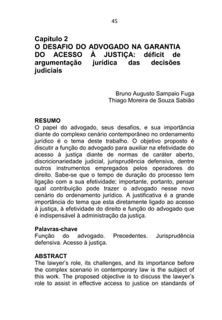 45
Capítulo 2
O DESAFIO DO ADVOGADO NA GARANTIA
DO ACESSO À JUSTIÇA: déficit de
argumentação jurídica das decisões
judiciais
Bruno Augusto Sampaio Fuga
Thiago Moreira de Souza Sabião
RESUMO
O papel do advogado, seus desafios, e sua importância
diante do complexo cenário contemporâneo no ordenamento
jurídico é o tema deste trabalho. O objetivo proposto é
discutir a função do advogado para auxiliar na efetividade do
acesso à justiça diante de normas de caráter aberto,
discricionariedade judicial, jurisprudência defensiva, dentre
outros instrumentos empregados pelos operadores do
direito. Sabe-se que o tempo de duração do processo tem
ligação com a sua efetividade; importante, portanto, pensar
qual contribuição pode trazer o advogado nesse novo
cenário do ordenamento jurídico. A justificativa é a grande
importância do tema que esta diretamente ligado ao acesso
à justiça, à efetividade do direito e função do advogado que
é indispensável à administração da justiça.
Palavras-chave
Função do advogado. Precedentes. Jurisprudência
defensiva. Acesso à justiça.
ABSTRACT
The lawyer’s role, its challenges, and its importance before
the complex scenario in contemporary law is the subject of
this work. The proposed objective is to discuss the lawyer’s
role to assist in effective access to justice on standards of
 