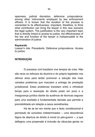 46
openness, judicial discretion, defensive jurisprudence,
among other instruments employed by law enforcement
officers. It is known that the duration of the process is
connected to its effectiveness; important, therefore, to think
what contribution can bring the lawyer in this new scenario
the legal system. The justification is the very important topic
that is directly linked to access to justice, the effectiveness of
the law and function of the lawyer is indispensable to the
administration of justice.
Keywords
Lawyer’s role. Precedents. Defensive jurisprudence. Access
to justice.
INTRODUÇÃO
O processo civil brasileiro vive tempos de crise. Não
são raros os esforços da doutrina e do próprio legislador nos
últimos anos para tentar promover a solução dos mais
variados problemas que maculam a entrega da prestação
jurisdicional. Estes problemas transitam entre o infindável
tempo para a resolução do direito posto em juízo e a
insegurança jurídica diante da ausência de técnicas seguras
para uma acertada e fundamentada decisão que permita a
previsibilidade em relação a casos semelhantes.
Há de se ter em mente que o texto constitucional é
permeado de conceitos indeterminados – uma decorrência
lógica da abertura do direito à moral no pós-guerra –, o que
deflagrou uma propensão à inclusão de cláusulas gerais no
 