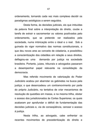 47
ordenamento, tornando cada vez mais complexo decidir os
paradigmas axiológicos a serem seguidos.
Desta forma, às decisões judiciais, eis que imbuídas
da palavra final sobre a interpretação do direito, coube a
tarefa de extrair e sacramentar os valores positivados pelo
ordenamento, que se pretende ver realizados pela
sociedade, numa imbricação entre o ideal e o real. Sob a
guinada do vigor normativo das normas constitucionais, o
que deu novos ares ao conceito de cidadania, e possibilitou
a conscientização dos cidadãos em relação a seus direitos,
deflagrou-se uma demanda por justiça na sociedade
brasileira. Portanto, juizes, tribunais e advogados passaram
a desempenhar papel relevante na consolidação da
democracia.
Mas referido movimento de valorização do Poder
Judiciário acabou por abarrotar os gabinetes na busca pela
justiça; o que desencadeou um contramovimento por parte
do próprio Judiciário, na tentativa de criar mecanismos de
resolução de questões em massa, e na mesma trilha, obstar
o acesso dos jurisdicionados às Cortes Superiores; os quais
acabaram por aprofundar o déficit de fundamentação das
decisões judiciais e, via de conseqüência, cercear o acesso
à justiça.
Nesta trilha, ao advogado, cabe enfrentar os
recentes movimentos de precedentização do direito e
 