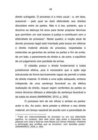 49
direito sufragado. O processo é o meio usual - e, em tese,
acessível - pelo qual se dará efetividade aos direitos
discutidos entre as partes. Não é à toa, portanto, que a
doutrina se debruça há anos para tentar propiciar técnicas
que permitam um real acesso à justiça e contribuam com a
efetividade do processo1. Neste quadro, a noção atual de
devido processo legal está imantada pela busca em efetivar
o direito material através do processo, respeitadas e
estatuídas as garantias de ambas as partes a fim de evitar,
de um lado, o perecimento do direito e, de outro, o equilíbrio
de um julgamento com paridade de armas.
O cidadão possui o direito fundamental à tutela
jurisdicional efetiva, pois é necessário que a ação seja
estruturada de forma tecnicamente capaz de permitir a tutela
do direito material. O direito a uma ação adequada, embora
independa de uma sentença favorável ou da efetiva
realização do direito, requer sejam conferidos às partes os
meios técnicos idôneos a obtenção da sentença favorável e
da tutela do direito (MARINONI, 2013, p. 293).
O processo tem de ser eficaz a ambas as partes:
autor e réu. Ao autor, deve prestar a efetivar o seu direito
material, em tempo razoável de acordo com a perenidade do
1 “Falar em instrumentalidade do processo ou em sua efetividade
significa, no contexto, falar dele como algo posto à disposição das
pessoas com vista a fazê-las mais felizes (ou menos infelizes), mediante
a eliminação dos conflitos que as envolvem, com decisões justas.”
(DINAMARCO, 2009, p. 359)
 