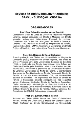 REVISTA DA ORDEM DOS ADVOGADOS DO
BRASIL – SUBSEÇÃO LONDRINA
ORGANIZADORES
Prof. Ddo. Fábio Fernandes Neves Benfatti
Coordenador Geral do Curso de Direito da Faculdade Pitágoras
Londrina, possui Graduação em Direito e Mestrado em Direito
Negocial, ambos pela Universidade Estadual de Londrina,
Conselheiro da Ordem dos Advogados do Brasil - Subseção
Londrina - PR, Professor da Escola da Magistratura do Paraná,
Núcleo de Londrina - EMAP, Atualmente é Doutorando em Direito
Político e Econômico pela Universidade Presbiteriana Mackenzie.
Prof. Dra. Rozane da Rosa Cachapuz
Possui graduação em Direito pela Universidade da Região da
Campanha (1993), mestrado em Direito Negocial, nas áreas de
Civil e Processo Civil, pela Universidade Estadual de Londrina
(1998) e doutorado em Direito Internacional, com ênfase em
Direito de Família, pela Pontifícia Universidade Católica de São
Paulo (2002). Atualmente é professora da Universidade Estadual
de Londrina; Universidade do Norte do Paraná. É coordenadora
dos cursos de Pós Graduação em Direito Empresarial, Direito de
Família à Luz da Responsabilidade Civil, na Universidade
Estadual de Londrina. Tem experiência nas áreas de Direito de
Família e Sucessões, atuando principalmente nos seguintes
temas: Arbitragem, Mediação, Direito de Família e Sucessões,
Direito Internacional, Metodologia da Pesquisa Jurídica e do
Ensino, Processo Civil e História do Direito. É diretora cultural do
Instituto Brasileiro de Direito de Família, IBDFAM-Londrina. Foi
Conselheira da OAB/PR, Subseção de Londrina 2010-201.
Prof. Dr. Zulmar Antonio Fachin
Bacharel em Direito (UEM). Doutor em Direito Constitucional
(UFPR). Mestre em Direito (UEL). Mestre em Ciências Sociais
(UEL). Professor de Direito Constitucional na Universidade
 