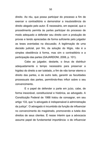 50
direito. Ao réu, que possa participar do processo a fim de
exercer o contraditório e demonstrar a insubsistência do
direito alegado pelo autor. É necessário, em especial, que o
procedimento permita às partes participar do processo de
modo adequado a defender seu direito com a produção de
provas e tendo apreciadas de forma suficiente pelo julgador
as teses aventadas na discussão. A legitimação de uma
decisão judicial, por fim, da solução do litígio, não é a
simples obediência à forma, mas sim o contraditório e a
participação das partes (GAJARDONI, 2008, p. 101).
Cabe ao julgador, destarte, o ônus de distribuir
adequadamente o tempo necessário para preservar a
higidez do direito a ser tutelado, a fim de não tornar eterno o
direito das partes, e de outro lado, garantir as faculdades
processuais das partes, permitindo-lhes influir sobre o seu
convencimento.
E o papel de defender a parte em juízo, cabe, de
forma inexorável, constitucional e histórica, ao advogado. A
Constituição Federal de 1988 tratou de consagrar, em seu
artigo 133, que “o advogado é indispensável à administração
da justiça”. O advogado é incumbido da função de influenciar
no convencimento do magistrado, promovendo a tutela dos
direitos de seus clientes. É nesse ínterim que a advocacia
assume papel de fundamental importância: o de influenciar
 