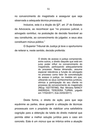 51
no convencimento do magistrado e assegurar que seja
observada a adequada técnica processual.
Inclusive, esta é a dicção do §2º, art. 2º do Estatuto
da Advocacia, ao reconhecer que “no processo judicial, o
advogado contribui, na postulação de decisão favorável ao
seu constituinte, ao convencimento do julgador, e seus atos
constituem múnus público.”
O Superior Tribunal de Justiça já teve o oportunismo
de reiterar e, neste sentido, decisão proferida:
O direito de acesso à justiça compreende,
entre outros, o direito daquele que está em
juízo poder influir no convencimento do
magistrado, participando adequadamente
do processo. Nessa dimensão, assume
especial relevância a função do advogado
no processo como fator de concretização
do acesso à justiça, na medida em que,
utilizando os seus conhecimentos jurídicos,
otimiza a participação do seu cliente no
processo de convencimento do magistrado
(REsp 1027797/MG, Rel. Ministra NANCY
ANDRIGHI, TERCEIRA TURMA, julgado
em 17/02/2011, DJe 23/02/2011)
Desta forma, o direito de ação, para que seja
equânime as partes, deve garantir a utilização de técnicas
processuais com o propósito de viabilizar uma satisfatória
cognição para a obtenção da tutela do direito material que
permita obter a melhor solução jurídica para o caso em
concreto. Este é um múnus que se imbrica entre a atuação
 