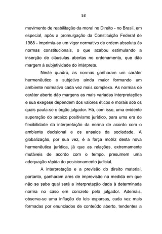 53
movimento de reabilitação da moral no Direito - no Brasil, em
especial, após a promulgação da Constituição Federal de
1988 - imprimiu-se um vigor normativo de ordem absoluta às
normas constitucionais, o que acabou estimulando a
inserção de cláusulas abertas no ordenamento, que dão
margem à subjetividade do intérprete.
Neste quadro, as normas ganharam um caráter
hermenêutico e subjetivo ainda maior formando um
ambiente normativo cada vez mais complexo. As normas de
caráter aberto dão margens as mais variadas interpretações
e sua exegese dependem dos valores éticos e morais sob os
quais pauta-se o órgão julgador. Há, com isso, uma evidente
superação do arcaico positivismo jurídico, para uma era de
flexibilidade da interpretação da norma de acordo com o
ambiente decisional e os anseios da sociedade. A
globalização, por sua vez, é a força motriz desta nova
hermenêutica jurídica, já que as relações, extremamente
mutáveis de acordo com o tempo, presumem uma
adequação rápida do posicionamento judicial.
A interpretação e a previsão do direito material,
portanto, ganharam ares de imprevisão na medida em que
não se sabe qual será a interpretação dada à determinada
norma no caso em concreto pelo julgador. Ademais,
observa-se uma inflação de leis esparsas, cada vez mais
formadas por enunciados de conteúdo aberto, tendentes a
 