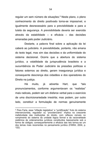 54
regular um sem número de situações.4 Neste plano, o pleno
conhecimento do direito positivado torna-se impossível, e
igualmente desnecessário para a previsibilidade e para a
tutela da segurança. A previsibilidade deveria ser exercida
através da estabilidade – e eficácia – das decisões
emanadas pelo poder Judiciário.
Destarte, a palavra final sobre a aplicação da lei
caberá ao judiciário. A previsibilidade, portanto, não emana
do texto legal, mas sim das decisões e da uniformidade do
sistema decisional. Ocorre que a abertura do sistema
jurídico, a volatilidade da jurisprudência brasileira e a
sucumbência do Poder Judiciário às pressões políticas e
fatores externos ao direito, geram insegurança jurídica e
consequente descrença dos cidadãos e dos operadores do
Direito na justiça.
Há muito, já advertia Hart, que “tais
pronunciamentos, conforme argumentavam os “realistas”
mais radicais, podem ser um disfarce verbal para o exercício
de uma discricionariedade irrestrita; mas podem, por outro
lado, constituir a formulação de normas genuinamente
4 Para Faria, essa “inflação legislativa” e “juridificação” fruto do sistema
intervencionista, regulador ou “providenciário” implica na crescente
inefetividade das instituições do direito, com reflexos visíveis no
rompimento do sistema da unidade lógica formal e da racionalidade
sistêmica de ordenamentos jurídicos constituídos basicamente sob a
forma de códigos; consequentemente a eficácia das leis tornou-se um
dos temas mais recorrentes no pensamento jurídico (FARIA, 2004, p.
122).
 