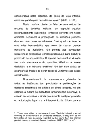 55
consideradas pelos tribunais, do ponto de vista interno,
como um padrão para decisões corretas.”5 (2009, p. 190).
Nesta medida, diante da falta de uma cultura de
respeito às decisões judiciais, em especial aquelas
hierarquicamente superiores, tornou-se corrente em nosso
ambiente decisional a propagação de decisões jurídicas
diversas para casos semelhantes. Esse quadro é fruto de
uma crise hermenêutica que além de causar grande
transtorno ao Judiciário, não permite aos advogados
utilizarem as adequadas técnicas processuais para discutir a
pretensão de seus clientes. O sistema decisional se vê cada
vez mais atravancado de questões idênticas a serem
decididas, e o judiciário brasileiro não tem sido capaz de
alcançar sua missão de gerar decisões uniformes aos casos
semelhantes.
O abarrotamento de processos nos gabinetes de
todas as instâncias tem propiciado a proliferação de
decisões superficiais na análise do direito alegado. Há um
estimulo à cultura da malfadada jurisprudência defensiva: a
criação de requisitos – ainda que ausente qualquer previsão
ou autorização legal - e a interposição de óbices para a
5 “These must either be, as some extremer ´Realists`claimed, a verbal
covering for the exercise of an unfettered discretion, or they must be the
formulation of rules genuinely regarded by the courts from the internal
point of view as a standard of correct decision. (HART, 1997, p.147)
 