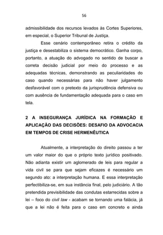 56
admissibilidade dos recursos levados às Cortes Superiores,
em especial, o Superior Tribunal de Justiça.
Esse cenário contemporâneo retira o crédito da
justiça e desestabiliza o sistema democrático. Ganha corpo,
portanto, a atuação do advogado no sentido de buscar a
correta decisão judicial por meio do processo e as
adequadas técnicas, demonstrando as peculiaridades do
caso quando necessárias para não haver julgamento
desfavorável com o pretexto da jurisprudência defensiva ou
com ausência de fundamentação adequada para o caso em
tela.
2 A INSEGURANÇA JURÍDICA NA FORMAÇÃO E
APLICAÇÃO DAS DECISÕES: DESAFIO DA ADVOCACIA
EM TEMPOS DE CRISE HERMENÊUTICA
Atualmente, a interpretação do direito passou a ter
um valor maior do que o próprio texto jurídico positivado.
Não adianta existir um aglomerado de leis para regular a
vida civil se para que sejam eficazes é necessário um
segundo ato: a interpretação humana. E essa interpretação
perfectibiliza-se, em sua instância final, pelo judiciário. A tão
pretendida previsibilidade das condutas estarrecidas sobre a
lei – foco do civil law - acabam se tornando uma falácia, já
que a lei não é feita para o caso em concreto e ainda
 