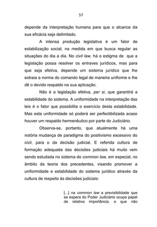 57
depende da interpretação humana para que o alcance da
sua eficácia seja delimitado.
A intensa produção legislativa é um fator de
estabilização social, na medida em que busca regular as
situações do dia a dia. No civil law, há o estigma de que a
legislação possa resolver os entraves jurídicos, mas para
que seja efetiva, depende um sistema jurídico que lhe
extraia a norma do comando legal de maneira uniforme e lhe
dê o devido respaldo na sua aplicação.
Não é a legislação efetiva, per si, que garantirá a
estabilidade do sistema. A uniformidade na interpretação das
leis é o fator que possibilita o exercício desta estabilidade.
Mas esta uniformidade só poderá ser perfectibilizada acaso
houver um respaldo hermenêutico por parte do Judiciário.
Observa-se, portanto, que atualmente há uma
notória mudança de paradigma do positivismo excessivo do
civil, para o da decisão judicial. E referida cultura de
formação adequada das decisões judiciais há muito vem
sendo estudada no sistema do common law, em especial, no
âmbito da teoria dos precedentes, visando promover a
uniformidade e estabilidade do sistema jurídico através da
cultura de respeito às decisões judiciais:
[...] na common law a previsibilidade que
se espera do Poder Judiciário ocupa papel
de relativa importância, o que não
 