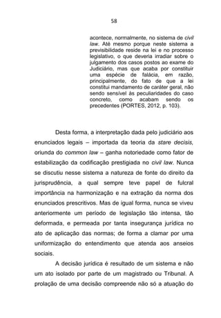 58
acontece, normalmente, no sistema de civil
law. Até mesmo porque neste sistema a
previsibilidade reside na lei e no processo
legislativo, o que deveria irradiar sobre o
julgamento dos casos postos ao exame do
Judiciário, mas que acaba por constituir
uma espécie de falácia, em razão,
principalmente, do fato de que a lei
constitui mandamento de caráter geral, não
sendo sensível às peculiaridades do caso
concreto, como acabam sendo os
precedentes (PORTES, 2012, p. 103).
Desta forma, a interpretação dada pelo judiciário aos
enunciados legais – importada da teoria da stare decisis,
oriunda do common law – ganha notoriedade como fator de
estabilização da codificação prestigiada no civil law. Nunca
se discutiu nesse sistema a natureza de fonte do direito da
jurisprudência, a qual sempre teve papel de fulcral
importância na harmonização e na extração da norma dos
enunciados prescritivos. Mas de igual forma, nunca se viveu
anteriormente um período de legislação tão intensa, tão
deformada, e permeada por tanta insegurança jurídica no
ato de aplicação das normas; de forma a clamar por uma
uniformização do entendimento que atenda aos anseios
sociais.
A decisão jurídica é resultado de um sistema e não
um ato isolado por parte de um magistrado ou Tribunal. A
prolação de uma decisão compreende não só a atuação do
 