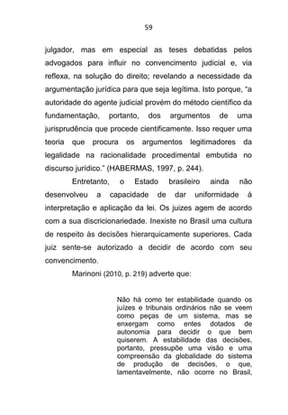 59
julgador, mas em especial as teses debatidas pelos
advogados para influir no convencimento judicial e, via
reflexa, na solução do direito; revelando a necessidade da
argumentação jurídica para que seja legítima. Isto porque, “a
autoridade do agente judicial provém do método científico da
fundamentação, portanto, dos argumentos de uma
jurisprudência que procede cientificamente. Isso requer uma
teoria que procura os argumentos legitimadores da
legalidade na racionalidade procedimental embutida no
discurso jurídico.” (HABERMAS, 1997, p. 244).
Entretanto, o Estado brasileiro ainda não
desenvolveu a capacidade de dar uniformidade à
interpretação e aplicação da lei. Os juizes agem de acordo
com a sua discricionariedade. Inexiste no Brasil uma cultura
de respeito às decisões hierarquicamente superiores. Cada
juiz sente-se autorizado a decidir de acordo com seu
convencimento.
Marinoni (2010, p. 219) adverte que:
Não há como ter estabilidade quando os
juízes e tribunais ordinários não se veem
como peças de um sistema, mas se
enxergam como entes dotados de
autonomia para decidir o que bem
quiserem. A estabilidade das decisões,
portanto, pressupõe uma visão e uma
compreensão da globalidade do sistema
de produção de decisões, o que,
lamentavelmente, não ocorre no Brasil,
 