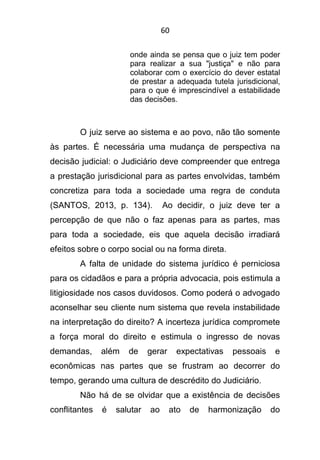 60
onde ainda se pensa que o juiz tem poder
para realizar a sua "justiça" e não para
colaborar com o exercício do dever estatal
de prestar a adequada tutela jurisdicional,
para o que é imprescindível a estabilidade
das decisões.
O juiz serve ao sistema e ao povo, não tão somente
às partes. É necessária uma mudança de perspectiva na
decisão judicial: o Judiciário deve compreender que entrega
a prestação jurisdicional para as partes envolvidas, também
concretiza para toda a sociedade uma regra de conduta
(SANTOS, 2013, p. 134). Ao decidir, o juiz deve ter a
percepção de que não o faz apenas para as partes, mas
para toda a sociedade, eis que aquela decisão irradiará
efeitos sobre o corpo social ou na forma direta.
A falta de unidade do sistema jurídico é perniciosa
para os cidadãos e para a própria advocacia, pois estimula a
litigiosidade nos casos duvidosos. Como poderá o advogado
aconselhar seu cliente num sistema que revela instabilidade
na interpretação do direito? A incerteza jurídica compromete
a força moral do direito e estimula o ingresso de novas
demandas, além de gerar expectativas pessoais e
econômicas nas partes que se frustram ao decorrer do
tempo, gerando uma cultura de descrédito do Judiciário.
Não há de se olvidar que a existência de decisões
conflitantes é salutar ao ato de harmonização do
 