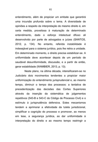 61
entendimento, além de propiciar um embate que garantirá
uma incursão profunda sobre o tema. A diversidade de
opiniões a respeito da interpretação do mesmo direito é, em
certa medida, proveitosa à maturação de determinado
entendimento, dado o esforço intelectual difuso ali
desenvolvido por parte de advogados e juízes (SANTOS,
2012, p. 134). No entanto, referida instabilidade é
indesejável para o sistema jurídico, pois lhe retira a unidade.
Em determinado momento, o direito precisa estabilizar-se. A
uniformidade deve acontecer depois de um período de
saudável desuniformidade, discussão, e a partir de então,
gerar estabilidade (WAMBIER, 2013, p. 13).
Neste plano, na última década, intensificaram-se no
Judiciário dois movimentos tendentes a propiciar maior
uniformização do entendimento jurisprudencial e, ao mesmo
tempo, diminuir o tempo dos processos: a tentativa de
precedentização das decisões das Cortes Superiores
através da inserção da sistemática de julgamentos
repetitivos (543-B e 543-C do Código de Processo Civil) e o
estímulo à jurisprudência defensiva. Estes mecanismos
tendem a aprimorar a efetividade da tutela jurisdicional,
simplificar a cognição do processo e promover, ao menos
em tese, a segurança jurídica, ao dar uniformidade à
interpretação do direito e ao mesmo tempo restringir a
 
