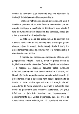 62
subida de recursos cuja finalidade seja de rediscutir as
testes já debatidas no âmbito daquela Corte.
Referidos instrumentos seriam sobremaneira úteis à
finalidade processual se não fossem acometidos por um
grande problema: a ausência de tecnicismo que, aliado à
falta de fundamentação adequada das decisões, acaba por
tolher o acesso à justiça do cidadão.
De fato, a teoria dos precedentes do common law
funciona muito bem há séculos naqueles países que gozam
de uma cultura de respeito às decisões judiciais. A teoria dos
precedentes tradicional do common law fora fundada sobre a
doutrina do stare decisis.
O respeito aos precedentes pressupõe, além de uma
jurisprudência íntegra – que é, afinal, o grande déficit de
legitimidade das decisões das Cortes Superiores brasileiras
–, o respeito às decisões daquelas pelas instâncias
inferiores (a chamada stare decisis horizontal e vertical). No
Brasil, não havia até então nenhuma cultura de formação de
precedentes, quiçá a aplicação nem sequer aproximada da
teoria do stare decisis que valorize a formação de um
precedente de forma racional e motivada o suficiente para
servir de parâmetro para decisões posteriores. Os graus
inferiores de jurisdição insistiam em desconsiderar o
posicionamento das Cortes Superiores, que, ao invés de
funcionarem como orientações na aplicação do direito
 