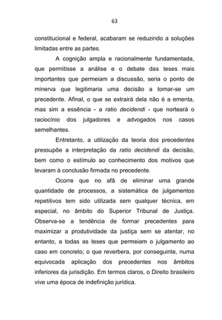 63
constitucional e federal, acabaram se reduzindo a soluções
limitadas entre as partes.
A cognição ampla e racionalmente fundamentada,
que permitisse a análise e o debate das teses mais
importantes que permeiam a discussão, seria o ponto de
minerva que legitimaria uma decisão a tornar-se um
precedente. Afinal, o que se extrairá dela não é a ementa,
mas sim a essência - a ratio decidendi - que norteará o
raciocínio dos julgadores e advogados nos casos
semelhantes.
Entretanto, a utilização da teoria dos precedentes
pressupõe a interpretação da ratio decidendi da decisão,
bem como o estímulo ao conhecimento dos motivos que
levaram à conclusão firmada no precedente.
Ocorre que no afã de eliminar uma grande
quantidade de processos, a sistemática de julgamentos
repetitivos tem sido utilizada sem qualquer técnica, em
especial, no âmbito do Superior Tribunal de Justiça.
Observa-se a tendência de formar precedentes para
maximizar a produtividade da justiça sem se atentar, no
entanto, a todas as teses que permeiam o julgamento ao
caso em concreto; o que reverbera, por conseguinte, numa
equivocada aplicação dos precedentes nos âmbitos
inferiores da jurisdição. Em termos claros, o Direito brasileiro
vive uma época de indefinição jurídica.
 