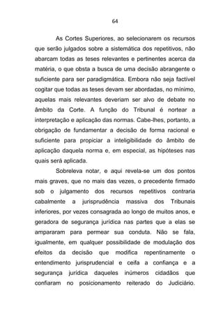 64
As Cortes Superiores, ao selecionarem os recursos
que serão julgados sobre a sistemática dos repetitivos, não
abarcam todas as teses relevantes e pertinentes acerca da
matéria, o que obsta a busca de uma decisão abrangente o
suficiente para ser paradigmática. Embora não seja factível
cogitar que todas as teses devam ser abordadas, no mínimo,
aquelas mais relevantes deveriam ser alvo de debate no
âmbito da Corte. A função do Tribunal é nortear a
interpretação e aplicação das normas. Cabe-lhes, portanto, a
obrigação de fundamentar a decisão de forma racional e
suficiente para propiciar a inteligibilidade do âmbito de
aplicação daquela norma e, em especial, as hipóteses nas
quais será aplicada.
Sobreleva notar, e aqui revela-se um dos pontos
mais graves, que no mais das vezes, o precedente firmado
sob o julgamento dos recursos repetitivos contraria
cabalmente a jurisprudência massiva dos Tribunais
inferiores, por vezes consagrada ao longo de muitos anos, e
geradora de segurança jurídica nas partes que a elas se
ampararam para permear sua conduta. Não se fala,
igualmente, em qualquer possibilidade de modulação dos
efeitos da decisão que modifica repentinamente o
entendimento jurisprudencial e ceifa a confiança e a
segurança jurídica daqueles inúmeros cidadãos que
confiaram no posicionamento reiterado do Judiciário.
 