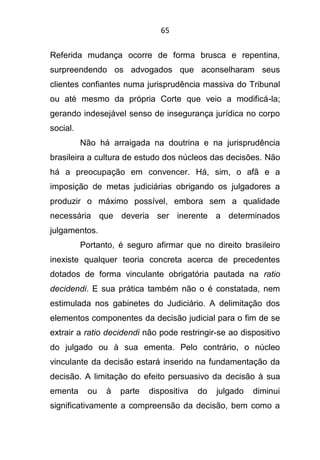 65
Referida mudança ocorre de forma brusca e repentina,
surpreendendo os advogados que aconselharam seus
clientes confiantes numa jurisprudência massiva do Tribunal
ou até mesmo da própria Corte que veio a modificá-la;
gerando indesejável senso de insegurança jurídica no corpo
social.
Não há arraigada na doutrina e na jurisprudência
brasileira a cultura de estudo dos núcleos das decisões. Não
há a preocupação em convencer. Há, sim, o afã e a
imposição de metas judiciárias obrigando os julgadores a
produzir o máximo possível, embora sem a qualidade
necessária que deveria ser inerente a determinados
julgamentos.
Portanto, é seguro afirmar que no direito brasileiro
inexiste qualquer teoria concreta acerca de precedentes
dotados de forma vinculante obrigatória pautada na ratio
decidendi. E sua prática também não o é constatada, nem
estimulada nos gabinetes do Judiciário. A delimitação dos
elementos componentes da decisão judicial para o fim de se
extrair a ratio decidendi não pode restringir-se ao dispositivo
do julgado ou à sua ementa. Pelo contrário, o núcleo
vinculante da decisão estará inserido na fundamentação da
decisão. A limitação do efeito persuasivo da decisão à sua
ementa ou à parte dispositiva do julgado diminui
significativamente a compreensão da decisão, bem como a
 