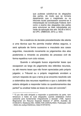 67
que pudesse substituir-se às alegações
das partes, de modo que se tornaria
despiciendo que o magistrado ou os
tribunais locais precisassem socorrer-se à
interpretação da Constituição Federal, bem
como a exame das alegações das partes
para solucionar as lides sobrestadas em
razão da aplicação dos arts. 543-B e 543-C
do CPC. (ABBOUD, 2012, p. 522).
Se a essência da decisão precedentizada não atenta
a uma técnica que lhe permita irradiar efeitos seguros, o
será aplicada de forma sucessiva e maculada aos casos
seguintes, maculando novamente os julgamentos dos atos
posteriores e minando os preceitos do processo civil de
forma repetitiva num ciclo vicioso.
Quando o advogado busca argumentar teses que
escaparam ao largo do julgamento dos referidos recursos,
ou até mesmo teses que não foram apreciadas pelo próprio
julgador, o Tribunal ou o próprio magistrado envidam a
comum resposta de que o tema já se encontra resolvido sob
a sistemática dos recursos repetitivos e que o Judiciário não
estaria obrigado a responder todos os questionamentos das
partes6 ou analisar todas as teses do caso em concreto7.
6 “O juiz não está obrigado a responder a questionário da parte, nem
tampouco a todas as suas alegações, quando estabelece motivo
suficiente para fundamentar integralmente a decisão” (TSE. Agravo
Regimental em Recurso Especial Eleitoral nº 28744, Acórdão de
01/06/2010, Relator(a) Min. HAMILTON CARVALHIDO, Publicação: DJE
- Diário da Justiça Eletrônico, Data 01/07/2010)
 
