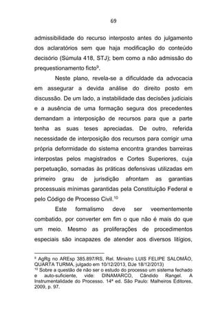 69
admissibilidade do recurso interposto antes do julgamento
dos aclaratórios sem que haja modificação do conteúdo
decisório (Súmula 418, STJ); bem como a não admissão do
prequestionamento ficto9.
Neste plano, revela-se a dificuldade da advocacia
em assegurar a devida análise do direito posto em
discussão. De um lado, a instabilidade das decisões judiciais
e a ausência de uma formação segura dos precedentes
demandam a interposição de recursos para que a parte
tenha as suas teses apreciadas. De outro, referida
necessidade de interposição dos recursos para corrigir uma
própria deformidade do sistema encontra grandes barreiras
interpostas pelos magistrados e Cortes Superiores, cuja
perpetuação, somadas às práticas defensivas utilizadas em
primeiro grau de jurisdição afrontam as garantias
processuais mínimas garantidas pela Constituição Federal e
pelo Código de Processo Civil.10
Este formalismo deve ser veementemente
combatido, por converter em fim o que não é mais do que
um meio. Mesmo as proliferações de procedimentos
especiais são incapazes de atender aos diversos litígios,
9 AgRg no AREsp 385.897/RS, Rel. Ministro LUIS FELIPE SALOMÃO,
QUARTA TURMA, julgado em 10/12/2013, DJe 18/12/2013)
10 Sobre a questão de não ser o estudo do processo um sistema fechado
e auto-suficiente, vide: DINAMARCO, Cândido Rangel. A
Instrumentalidade do Processo. 14ª ed. São Paulo: Malheiros Editores,
2009, p. 97.
 