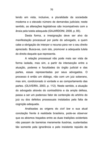 70
tendo em vista, inclusive, a pluralidade da sociedade
moderna e o elevado número de demandas judiciais; neste
sentido, as alterações legislativas são incompatíveis com a
ânsia pela tutela adequada (GAJARDONI, 2008, p, 85).
Desta forma, a irresignação deve ser alvo da
manifestação processual por parte do advogado, a quem
cabe a obrigação de interpor o recurso para ver o seu direito
apreciado. Busca-se, com isto, promover a adequada tutela
do direito daquele que representa.
A relação processual não pode mais ser vista de
forma isolada, mas sim, a partir da intersecção entre a
atuação, poderes e faculdades do órgão judicial e das
partes, essas representadas por seus advogados. O
processo é então um diálogo, não com um juiz soberano,
mas sim, condicionado à vontade e ao comportamento das
partes. (OLIVEIRA, 2003, p. 112). Neste sentido, a atuação
do advogado através do contraditório e da ampla defesa,
passa a ser um poderoso fator de contenção do arbítrio do
juiz ou dos defeitos processuais instalados pela falta de
cognição adequada.
Analisadas as origens do civil law e sua atual
conotação frente à realidade brasileira, pode-se observar
que os abismos traçados entre as duas tradições ocidentais
não passam de barreiras meramente ilusórias, sustentadas
tão somente pela ignorância e pelo insistente repúdio de
 