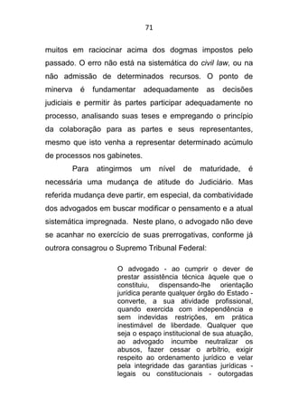 71
muitos em raciocinar acima dos dogmas impostos pelo
passado. O erro não está na sistemática do civil law, ou na
não admissão de determinados recursos. O ponto de
minerva é fundamentar adequadamente as decisões
judiciais e permitir às partes participar adequadamente no
processo, analisando suas teses e empregando o princípio
da colaboração para as partes e seus representantes,
mesmo que isto venha a representar determinado acúmulo
de processos nos gabinetes.
Para atingirmos um nível de maturidade, é
necessária uma mudança de atitude do Judiciário. Mas
referida mudança deve partir, em especial, da combatividade
dos advogados em buscar modificar o pensamento e a atual
sistemática impregnada. Neste plano, o advogado não deve
se acanhar no exercício de suas prerrogativas, conforme já
outrora consagrou o Supremo Tribunal Federal:
O advogado - ao cumprir o dever de
prestar assistência técnica àquele que o
constituiu, dispensando-lhe orientação
jurídica perante qualquer órgão do Estado -
converte, a sua atividade profissional,
quando exercida com independência e
sem indevidas restrições, em prática
inestimável de liberdade. Qualquer que
seja o espaço institucional de sua atuação,
ao advogado incumbe neutralizar os
abusos, fazer cessar o arbítrio, exigir
respeito ao ordenamento jurídico e velar
pela integridade das garantias jurídicas -
legais ou constitucionais - outorgadas
 
