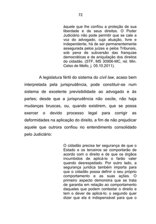 72
àquele que lhe confiou a proteção de sua
liberdade e de seus direitos. O Poder
Judiciário não pode permitir que se cale a
voz do advogado, cuja atuação, livre e
independente, há de ser permanentemente
assegurada pelos juízes e pelos Tribunais,
sob pena de subversão das franquias
democráticas e de aniquilação dos direitos
do cidadão. (STF, MS 30906-MC, rel. Min.
Celso de Mello, j. 05.10.2011).
A legislatura fértil do sistema do civil law, acaso bem
interpretada pela jurisprudência, pode constituir-se num
sistema de excelente previsibilidade ao advogado e às
partes; desde que a jurisprudência não oscile, não haja
mudanças bruscas, ou, quando existirem, que se possa
exercer o devido processo legal para corrigir as
deformidades na aplicação do direito, a fim de não prejudicar
aquele que outrora confiou no entendimento consolidado
pelo Judiciário:
O cidadão precisa ter segurança de que o
Estado e os terceiros se comportarão de
acordo com o direito e de que os órgãos
incumbidos de aplicá-lo o farão valer
quando desrespeitado. Por outro lado, a
segurança jurídica também importa para
que o cidadão possa definir o seu próprio
comportamento e as suas ações. O
primeiro aspecto demonstra que se trata
de garantia em relação ao comportamento
daqueles que podem contestar o direito e
tem o dever de aplicá-lo; o segundo quer
dizer que ela é indispensável para que o
 