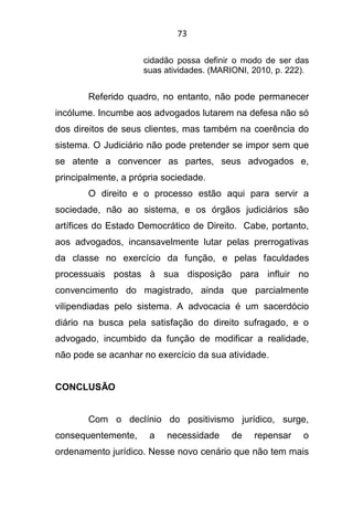 73
cidadão possa definir o modo de ser das
suas atividades. (MARIONI, 2010, p. 222).
Referido quadro, no entanto, não pode permanecer
incólume. Incumbe aos advogados lutarem na defesa não só
dos direitos de seus clientes, mas também na coerência do
sistema. O Judiciário não pode pretender se impor sem que
se atente a convencer as partes, seus advogados e,
principalmente, a própria sociedade.
O direito e o processo estão aqui para servir a
sociedade, não ao sistema, e os órgãos judiciários são
artífices do Estado Democrático de Direito. Cabe, portanto,
aos advogados, incansavelmente lutar pelas prerrogativas
da classe no exercício da função, e pelas faculdades
processuais postas à sua disposição para influir no
convencimento do magistrado, ainda que parcialmente
vilipendiadas pelo sistema. A advocacia é um sacerdócio
diário na busca pela satisfação do direito sufragado, e o
advogado, incumbido da função de modificar a realidade,
não pode se acanhar no exercício da sua atividade.
CONCLUSÃO
Com o declínio do positivismo jurídico, surge,
consequentemente, a necessidade de repensar o
ordenamento jurídico. Nesse novo cenário que não tem mais
 