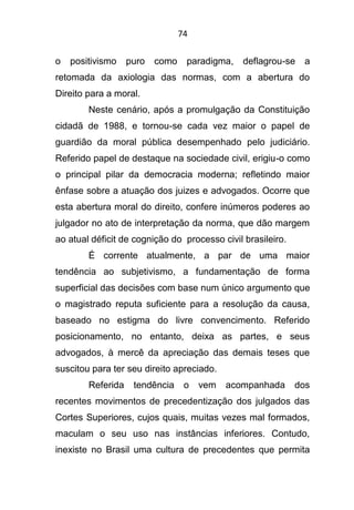 74
o positivismo puro como paradigma, deflagrou-se a
retomada da axiologia das normas, com a abertura do
Direito para a moral.
Neste cenário, após a promulgação da Constituição
cidadã de 1988, e tornou-se cada vez maior o papel de
guardião da moral pública desempenhado pelo judiciário.
Referido papel de destaque na sociedade civil, erigiu-o como
o principal pilar da democracia moderna; refletindo maior
ênfase sobre a atuação dos juizes e advogados. Ocorre que
esta abertura moral do direito, confere inúmeros poderes ao
julgador no ato de interpretação da norma, que dão margem
ao atual déficit de cognição do processo civil brasileiro.
É corrente atualmente, a par de uma maior
tendência ao subjetivismo, a fundamentação de forma
superficial das decisões com base num único argumento que
o magistrado reputa suficiente para a resolução da causa,
baseado no estigma do livre convencimento. Referido
posicionamento, no entanto, deixa as partes, e seus
advogados, à mercê da apreciação das demais teses que
suscitou para ter seu direito apreciado.
Referida tendência o vem acompanhada dos
recentes movimentos de precedentização dos julgados das
Cortes Superiores, cujos quais, muitas vezes mal formados,
maculam o seu uso nas instâncias inferiores. Contudo,
inexiste no Brasil uma cultura de precedentes que permita
 