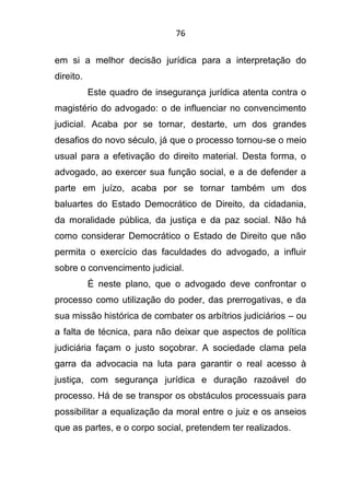 76
em si a melhor decisão jurídica para a interpretação do
direito.
Este quadro de insegurança jurídica atenta contra o
magistério do advogado: o de influenciar no convencimento
judicial. Acaba por se tornar, destarte, um dos grandes
desafios do novo século, já que o processo tornou-se o meio
usual para a efetivação do direito material. Desta forma, o
advogado, ao exercer sua função social, e a de defender a
parte em juízo, acaba por se tornar também um dos
baluartes do Estado Democrático de Direito, da cidadania,
da moralidade pública, da justiça e da paz social. Não há
como considerar Democrático o Estado de Direito que não
permita o exercício das faculdades do advogado, a influir
sobre o convencimento judicial.
É neste plano, que o advogado deve confrontar o
processo como utilização do poder, das prerrogativas, e da
sua missão histórica de combater os arbítrios judiciários – ou
a falta de técnica, para não deixar que aspectos de política
judiciária façam o justo soçobrar. A sociedade clama pela
garra da advocacia na luta para garantir o real acesso à
justiça, com segurança jurídica e duração razoável do
processo. Há de se transpor os obstáculos processuais para
possibilitar a equalização da moral entre o juiz e os anseios
que as partes, e o corpo social, pretendem ter realizados.
 