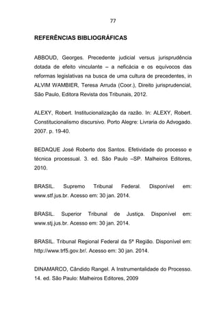 77
REFERÊNCIAS BIBLIOGRÁFICAS
ABBOUD, Georges. Precedente judicial versus jurisprudência
dotada de efeito vinculante – a neficácia e os equívocos das
reformas legislativas na busca de uma cultura de precedentes, in
ALVIM WAMBIER, Teresa Arruda (Coor.), Direito jurisprudencial,
São Paulo, Editora Revista dos Tribunais, 2012.
ALEXY, Robert. Institucionalização da razão. In: ALEXY, Robert.
Constitucionalismo discursivo. Porto Alegre: Livraria do Advogado.
2007. p. 19-40.
BEDAQUE José Roberto dos Santos. Efetividade do processo e
técnica processual. 3. ed. São Paulo –SP. Malheiros Editores,
2010.
BRASIL. Supremo Tribunal Federal. Disponível em:
www.stf.jus.br. Acesso em: 30 jan. 2014.
BRASIL. Superior Tribunal de Justiça. Disponível em:
www.stj.jus.br. Acesso em: 30 jan. 2014.
BRASIL. Tribunal Regional Federal da 5ª Região. Disponível em:
http://www.trf5.gov.br/. Acesso em: 30 jan. 2014.
DINAMARCO, Cândido Rangel. A Instrumentalidade do Processo.
14. ed. São Paulo: Malheiros Editores, 2009
 