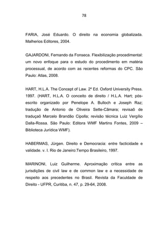 78
FARIA, José Eduardo. O direito na economia globalizada.
Malherios Editores, 2004.
GAJARDONI, Fernando da Fonseca. Flexibilização procedimental:
um novo enfoque para o estudo do procedimento em matéria
processual, de acordo com as recentes reformas do CPC. São
Paulo: Atlas, 2008.
HART, H.L.A. The Concept of Law. 2º Ed. Oxford University Press.
1997. (HART, H.L.A. O conceito de direito / H.L.A. Hart; pós-
escrito organizado por Penelope A. Bulloch e Joseph Raz;
tradução de Antonio de Oliveira Sette-Câmara; revisaõ de
traduçaõ Marcelo Brandão Cipolla; revisão técnica Luiz Vergílio
Dalla-Rossa. São Paulo: Editora WMF Martins Fontes, 2009 –
Biblioteca Jurídica WMF).
HABERMAS, Jürgen. Direito e Democracia: entre facticidade e
validade. v. I. Rio de Janeiro:Tempo Brasileiro, 1997.
MARINONI, Luiz Guilherme. Aproximação crítica entre as
jurisdições de civil law e de common law e a necessidade de
respeito aos precedentes no Brasil. Revista da Faculdade de
Direito - UFPR, Curitiba, n. 47, p. 29-64, 2008.
 