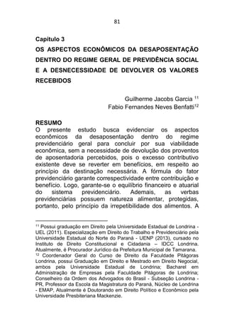 81
Capítulo 3
OS ASPECTOS ECONÔMICOS DA DESAPOSENTAÇÃO
DENTRO DO REGIME GERAL DE PREVIDÊNCIA SOCIAL
E A DESNECESSIDADE DE DEVOLVER OS VALORES
RECEBIDOS
Guilherme Jacobs Garcia 11
Fabio Fernandes Neves Benfatti12
RESUMO
O presente estudo busca evidenciar os aspectos
econômicos da desaposentação dentro do regime
previdenciário geral para concluir por sua viabilidade
econômica, sem a necessidade de devolução dos proventos
de aposentadoria percebidos, pois o excesso contributivo
existente deve se reverter em benefícios, em respeito ao
princípio da destinação necessária. A fórmula do fator
previdenciário garante correspectividade entre contribuição e
benefício. Logo, garante-se o equilíbrio financeiro e atuarial
do sistema previdenciário. Ademais, as verbas
previdenciárias possuem natureza alimentar, protegidas,
portanto, pelo princípio da irrepetibilidade dos alimentos. A
11 Possui graduação em Direito pela Universidade Estadual de Londrina -
UEL (2011). Especialização em Direito do Trabalho e Previdenciário pela
Universidade Estadual do Norte do Paraná - UENP (2013), cursado no
Instituto de Direito Constitucional e Cidadania – IDCC Londrina.
Atualmente, é Procurador Jurídico da Prefeitura Municipal de Tamarana.
12 Coordenador Geral do Curso de Direito da Faculdade Pitágoras
Londrina, possui Graduação em Direito e Mestrado em Direito Negocial,
ambos pela Universidade Estadual de Londrina; Bacharel em
Administração de Empresas pela Faculdade Pitágoras de Londrina;
Conselheiro da Ordem dos Advogados do Brasil - Subseção Londrina -
PR, Professor da Escola da Magistratura do Paraná, Núcleo de Londrina
- EMAP, Atualmente é Doutorando em Direito Político e Econômico pela
Universidade Presbiteriana Mackenzie.
 
