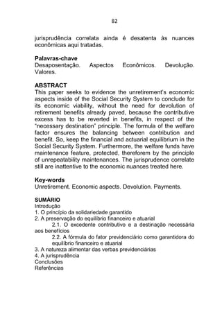 82
jurisprudência correlata ainda é desatenta às nuances
econômicas aqui tratadas.
Palavras-chave
Desaposentação. Aspectos Econômicos. Devolução.
Valores.
ABSTRACT
This paper seeks to evidence the unretirement’s economic
aspects inside of the Social Security System to conclude for
its economic viability, without the need for devolution of
retirement benefits already paved, because the contributive
excess has to be reverted in benefits, in respect of the
“necessary destination” principle. The formula of the welfare
factor ensures the balancing between contribution and
benefit. So, keep the financial and actuarial equilibrium in the
Social Security System. Furthermore, the welfare funds have
maintenance feature, protected, thereforem by the principle
of unrepeatability maintenances. The jurisprudence correlate
still are inattentive to the economic nuances treated here.
Key-words
Unretirement. Economic aspects. Devolution. Payments.
SUMÁRIO
Introdução
1. O princípio da solidariedade garantido
2. A preservação do equilíbrio financeiro e atuarial
2.1. O excedente contributivo e a destinação necessária
aos benefícios
2.2. A fórmula do fator previdenciário como garantidora do
equilíbrio financeiro e atuarial
3. A natureza alimentar das verbas previdenciárias
4. A jurisprudência
Conclusões
Referências
 
