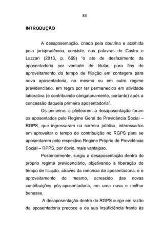 83
INTRODUÇÃO
A desaposentação, criada pela doutrina e acolhida
pela jurisprudência, consiste, nas palavras de Castro e
Lazzari (2013, p. 669) “o ato de desfazimento da
aposentadoria por vontade do titular, para fins de
aproveitamento do tempo de filiação em contagem para
nova aposentadoria, no mesmo ou em outro regime
previdenciário, em regra por ter permanecido em atividade
laborativa (e contribuindo obrigatoriamente, portanto) após a
concessão daquela primeira aposentadoria”.
Os primeiros a pleitearem a desaposentação foram
os aposentados pelo Regime Geral de Previdência Social –
RGPS, que ingressaram na carreira pública, interessados
em aproveitar o tempo de contribuição no RGPS para se
aposentarem pelo respectivo Regime Próprio de Previdência
Social – RPPS, por óbvio, mais vantajoso.
Posteriormente, surgiu a desaposentação dentro do
próprio regime previdenciário, objetivando a liberação do
tempo de filiação, através da renúncia da aposentadoria, e o
aproveitamento do mesmo, acrescido das novas
contribuições pós-aposentadoria, em uma nova e melhor
benesse.
A desaposentação dentro do RGPS surge em razão
da aposentadoria precoce e de sua insuficiência frente às
 