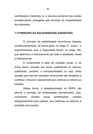85
contribuição e benefício, e; a natureza alimentar das verbas
previdenciárias, protegidas pelo princípio da irrepetibilidade
dos alimentos.
1 O PRINCIPIO DA SOLIDARIEDADE GARANTIDO
O princípio da solidariedade encontra-se disposto
constitucionalmente, de forma geral, no artigo 3º, inciso I, e
especificamente para a Seguridade Social, no artigo 195,
que determina o financiamento por toda a sociedade, direta
e indiretamente.
É fundamental à ideia de proteção social, e, de
forma breve, consiste nos ativos sustentando os inativos,
justificando, portanto, a compulsoriedade, ou seja, todos
aqueles que exercem atividade remunerada são obrigados a
contribuir, inclusive o aposentado que continua ou retorna ao
trabalho.
Dessa forma, a desaposentação no RGPS não
afronta o princípio da solidariedade previdenciária, pois,
novamente, existem novas contribuições, vertidas
obrigatoriamente pelo jubilado, que continuou ou retornou à
atividade remunerada.
 
