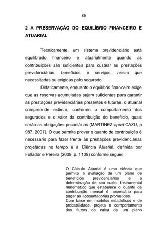 86
2 A PRESERVAÇÃO DO EQUILÍBRIO FINANCEIRO E
ATUARIAL
Tecnicamente, um sistema previdenciário está
equilibrado financeiro e atuarialmente quando as
contribuições são suficientes para custear as prestações
previdenciárias, benefícios e serviços, assim que
necessitadas ou exigidas pelo segurado.
Didaticamente, enquanto o equilíbrio financeiro exige
que as reservas acumuladas sejam suficientes para garantir
as prestações previdenciárias presentes e futuras, o atuarial
compreende estimar, conforme o comportamento dos
segurados e o valor da contribuição do benefício, quais
serão as obrigações pecuniárias (MARTINEZ apud CAZU, p
987, 2007). O que permite prever o quanto de contribuição é
necessário para fazer frente às prestações previdenciárias
projetadas no tempo é a Ciência Atuarial, definida por
Follador e Pereira (2009, p. 1109) conforme segue:
O Cálculo Atuarial é uma ciência que
permite a avaliação de um plano de
benefícios previdenciários e a
determinação de seu custo. Instrumental
matemático que estabelece o quanto de
contribuição mensal é necessário para
pagar as aposentadorias prometidas.
Com base em modelos estatísticos e de
probabilidade, projeta o comportamento
dos fluxos de caixa de um plano
 