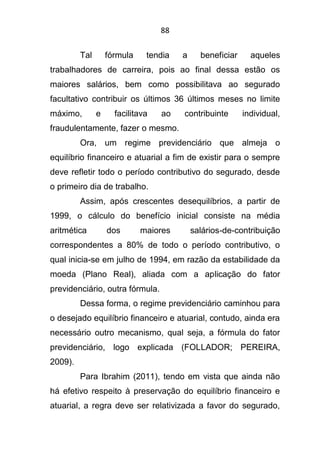 88
Tal fórmula tendia a beneficiar aqueles
trabalhadores de carreira, pois ao final dessa estão os
maiores salários, bem como possibilitava ao segurado
facultativo contribuir os últimos 36 últimos meses no limite
máximo, e facilitava ao contribuinte individual,
fraudulentamente, fazer o mesmo.
Ora, um regime previdenciário que almeja o
equilíbrio financeiro e atuarial a fim de existir para o sempre
deve refletir todo o período contributivo do segurado, desde
o primeiro dia de trabalho.
Assim, após crescentes desequilíbrios, a partir de
1999, o cálculo do benefício inicial consiste na média
aritmética dos maiores salários-de-contribuição
correspondentes a 80% de todo o período contributivo, o
qual inicia-se em julho de 1994, em razão da estabilidade da
moeda (Plano Real), aliada com a aplicação do fator
previdenciário, outra fórmula.
Dessa forma, o regime previdenciário caminhou para
o desejado equilíbrio financeiro e atuarial, contudo, ainda era
necessário outro mecanismo, qual seja, a fórmula do fator
previdenciário, logo explicada (FOLLADOR; PEREIRA,
2009).
Para Ibrahim (2011), tendo em vista que ainda não
há efetivo respeito à preservação do equilíbrio financeiro e
atuarial, a regra deve ser relativizada a favor do segurado,
 