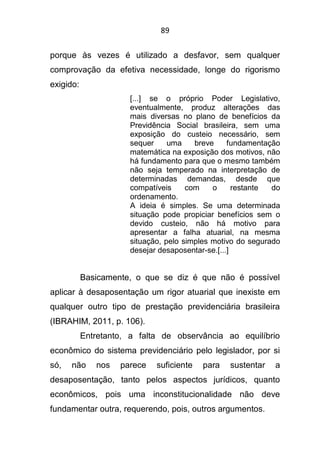 89
porque às vezes é utilizado a desfavor, sem qualquer
comprovação da efetiva necessidade, longe do rigorismo
exigido:
[...] se o próprio Poder Legislativo,
eventualmente, produz alterações das
mais diversas no plano de benefícios da
Previdência Social brasileira, sem uma
exposição do custeio necessário, sem
sequer uma breve fundamentação
matemática na exposição dos motivos, não
há fundamento para que o mesmo também
não seja temperado na interpretação de
determinadas demandas, desde que
compatíveis com o restante do
ordenamento.
A ideia é simples. Se uma determinada
situação pode propiciar benefícios sem o
devido custeio, não há motivo para
apresentar a falha atuarial, na mesma
situação, pelo simples motivo do segurado
desejar desaposentar-se.[...]
Basicamente, o que se diz é que não é possível
aplicar à desaposentação um rigor atuarial que inexiste em
qualquer outro tipo de prestação previdenciária brasileira
(IBRAHIM, 2011, p. 106).
Entretanto, a falta de observância ao equilíbrio
econômico do sistema previdenciário pelo legislador, por si
só, não nos parece suficiente para sustentar a
desaposentação, tanto pelos aspectos jurídicos, quanto
econômicos, pois uma inconstitucionalidade não deve
fundamentar outra, requerendo, pois, outros argumentos.
 