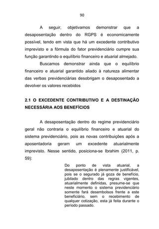 90
A seguir, objetivamos demonstrar que a
desaposentação dentro do RGPS é economicamente
possível, tendo em vista que há um excedente contributivo
imprevisto e a fórmula do fator previdenciário cumpre sua
função garantindo o equilíbrio financeiro e atuarial almejado.
Buscamos demonstrar ainda que o equilíbrio
financeiro e atuarial garantido aliado à natureza alimentar
das verbas previdenciárias desobrigam o desaposentado a
devolver os valores recebidos
2.1 O EXCEDENTE CONTRIBUTIVO E A DESTINAÇÃO
NECESSÁRIA AOS BENEFÍCIOS
A desaposentação dentro do regime previdenciário
geral não contraria o equilíbrio financeiro e atuarial do
sistema previdenciário, pois as novas contribuições após a
aposentadoria geram um excedente atuarialmente
imprevisto. Nesse sentido, posiciona-se Ibrahim (2011, p.
59):
Do ponto de vista atuarial, a
desaposentação é plenamente justificável,
pois se o segurado já goza de benefício,
jubilado dentro das regras vigentes,
atuarialmente definidas, presume-se que
neste momento o sistema previdenciário
somente fará desembolsos frente a este
beneficiário, sem o recebimento de
qualquer cotização, esta já feita durante o
período passado.
 