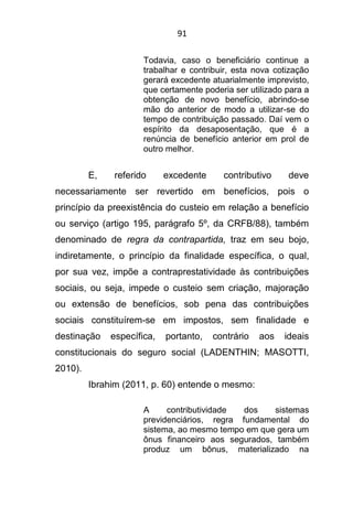 91
Todavia, caso o beneficiário continue a
trabalhar e contribuir, esta nova cotização
gerará excedente atuarialmente imprevisto,
que certamente poderia ser utilizado para a
obtenção de novo benefício, abrindo-se
mão do anterior de modo a utilizar-se do
tempo de contribuição passado. Daí vem o
espírito da desaposentação, que é a
renúncia de benefício anterior em prol de
outro melhor.
E, referido excedente contributivo deve
necessariamente ser revertido em benefícios, pois o
princípio da preexistência do custeio em relação a benefício
ou serviço (artigo 195, parágrafo 5º, da CRFB/88), também
denominado de regra da contrapartida, traz em seu bojo,
indiretamente, o princípio da finalidade específica, o qual,
por sua vez, impõe a contraprestatividade às contribuições
sociais, ou seja, impede o custeio sem criação, majoração
ou extensão de benefícios, sob pena das contribuições
sociais constituírem-se em impostos, sem finalidade e
destinação específica, portanto, contrário aos ideais
constitucionais do seguro social (LADENTHIN; MASOTTI,
2010).
Ibrahim (2011, p. 60) entende o mesmo:
A contributividade dos sistemas
previdenciários, regra fundamental do
sistema, ao mesmo tempo em que gera um
ônus financeiro aos segurados, também
produz um bônus, materializado na
 