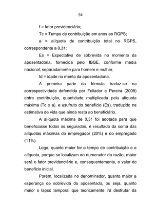 94
f = fator previdenciário;
Tc = Tempo de contribuição em anos ao RGPS;
a = alíquota de contribuição total no RGPS,
correspondente a 0,31;
Es = Expectativa de sobrevida no momento da
aposentadoria, fornecida pelo IBGE, conforme média
nacional, separadamente para homem e mulher;
Id = idade no mento da aposentadoria.
A primeira parte da fórmula traduz-se na
correspectividade defendida por Follador e Pereira (2009)
entre contribuição, quantidade multiplicada pela alíquota
máxima (Tc x a), e usufruto do benefício (Es), traduzido na
estimativa de vida que ainda resta ao beneficiário.
A alíquota máxima de 0,31 foi adotada para que
beneficiasse todos os segurados, é resultado da soma das
alíquotas máximas do empregador (20%) e do empregado
(11%).
Logo, quanto maior for o tempo de contribuição e a
alíquota, porque se localizam no numerador da razão, maior
será o fator previdenciário e, consequentemente, o valor do
benefício inicial.
Porém, localizada no denominador, quanto maior a
esperança de sobrevida do aposentado, ou seja, quanto
maior o lapso temporal que teoricamente irá desfrutar da
 