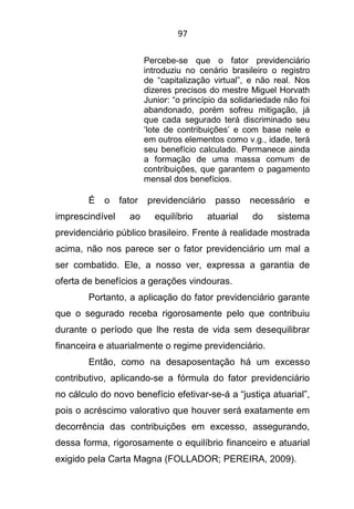 97
Percebe-se que o fator previdenciário
introduziu no cenário brasileiro o registro
de “capitalização virtual”, e não real. Nos
dizeres precisos do mestre Miguel Horvath
Junior: “o princípio da solidariedade não foi
abandonado, porém sofreu mitigação, já
que cada segurado terá discriminado seu
‘lote de contribuições’ e com base nele e
em outros elementos como v.g., idade, terá
seu benefício calculado. Permanece ainda
a formação de uma massa comum de
contribuições, que garantem o pagamento
mensal dos benefícios.
É o fator previdenciário passo necessário e
imprescindível ao equilíbrio atuarial do sistema
previdenciário público brasileiro. Frente à realidade mostrada
acima, não nos parece ser o fator previdenciário um mal a
ser combatido. Ele, a nosso ver, expressa a garantia de
oferta de benefícios a gerações vindouras.
Portanto, a aplicação do fator previdenciário garante
que o segurado receba rigorosamente pelo que contribuiu
durante o período que lhe resta de vida sem desequilibrar
financeira e atuarialmente o regime previdenciário.
Então, como na desaposentação há um excesso
contributivo, aplicando-se a fórmula do fator previdenciário
no cálculo do novo benefício efetivar-se-á a “justiça atuarial”,
pois o acréscimo valorativo que houver será exatamente em
decorrência das contribuições em excesso, assegurando,
dessa forma, rigorosamente o equilíbrio financeiro e atuarial
exigido pela Carta Magna (FOLLADOR; PEREIRA, 2009).
 