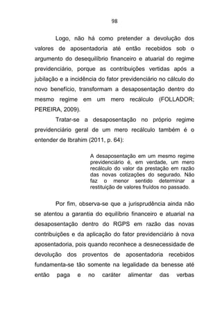 98
Logo, não há como pretender a devolução dos
valores de aposentadoria até então recebidos sob o
argumento do desequilíbrio financeiro e atuarial do regime
previdenciário, porque as contribuições vertidas após a
jubilação e a incidência do fator previdenciário no cálculo do
novo benefício, transformam a desaposentação dentro do
mesmo regime em um mero recálculo (FOLLADOR;
PEREIRA, 2009).
Tratar-se a desaposentação no próprio regime
previdenciário geral de um mero recálculo também é o
entender de Ibrahim (2011, p. 64):
A desaposentação em um mesmo regime
previdenciário é, em verdade, um mero
recálculo do valor da prestação em razão
das novas cotizações do segurado. Não
faz o menor sentido determinar a
restituição de valores fruídos no passado.
Por fim, observa-se que a jurisprudência ainda não
se atentou a garantia do equilíbrio financeiro e atuarial na
desaposentação dentro do RGPS em razão das novas
contribuições e da aplicação do fator previdenciário à nova
aposentadoria, pois quando reconhece a desnecessidade de
devolução dos proventos de aposentadoria recebidos
fundamenta-se tão somente na legalidade da benesse até
então paga e no caráter alimentar das verbas
 